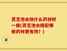 灵芝泡水放什么药材好一些(灵芝泡水搭配哪些药材更有效？)