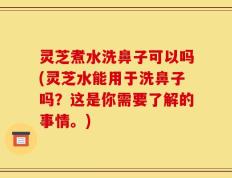 灵芝煮水洗鼻子可以吗(灵芝水能用于洗鼻子吗？这是你需要了解的事情。)