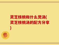 灵芝核桃和什么煲汤(灵芝核桃汤的配方分享)