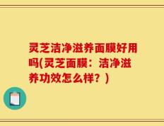 灵芝洁净滋养面膜好用吗(灵芝面膜：洁净滋养功效怎么样？)