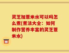 灵芝加薏米水可以吗怎么煮(煮法大全：如何制作营养丰富的灵芝薏米水)