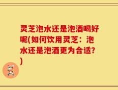 灵芝泡水还是泡酒喝好呢(如何饮用灵芝：泡水还是泡酒更为合适？)