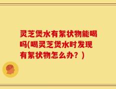 灵芝煲水有絮状物能喝吗(喝灵芝煲水时发现有絮状物怎么办？)