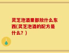 灵芝泡酒里都放什么东西(灵芝泡酒的配方是什么？)