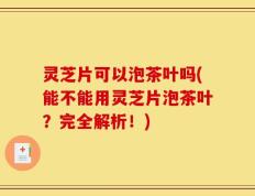 灵芝片可以泡茶叶吗(能不能用灵芝片泡茶叶？完全解析！)