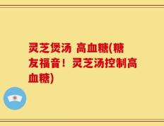 灵芝煲汤 高血糖(糖友福音！灵芝汤控制高血糖)