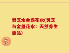灵芝水金盏花水(灵芝与金盏花水：天然养生圣品)