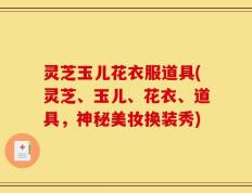 灵芝玉儿花衣服道具(灵芝、玉儿、花衣、道具，神秘美妆换装秀)