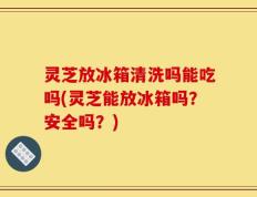 灵芝放冰箱清洗吗能吃吗(灵芝能放冰箱吗？安全吗？)