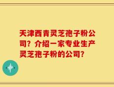 天津西青灵芝孢子粉公司？介绍一家专业生产灵芝孢子粉的公司？