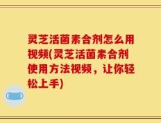 灵芝活菌素合剂怎么用视频(灵芝活菌素合剂使用方法视频，让你轻松上手)