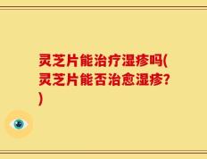 灵芝片能治疗湿疹吗(灵芝片能否治愈湿疹？)