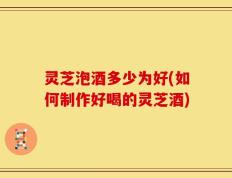 灵芝泡酒多少为好(如何制作好喝的灵芝酒)