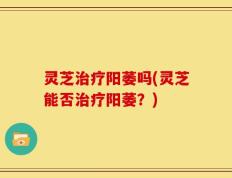 灵芝治疗阳萎吗(灵芝能否治疗阳萎？)