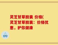 灵芝甘草胶囊 价格(灵芝甘草胶囊：价格优惠，护你健康