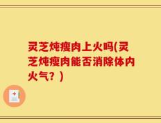 灵芝炖瘦肉上火吗(灵芝炖瘦肉能否消除体内火气？)
