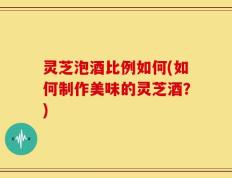 灵芝泡酒比例如何(如何制作美味的灵芝酒？)