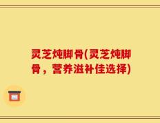 灵芝炖脚骨(灵芝炖脚骨，营养滋补佳选择)