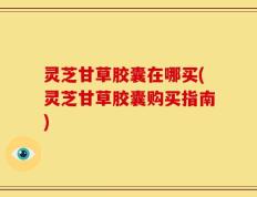 灵芝甘草胶囊在哪买(灵芝甘草胶囊购买指南)