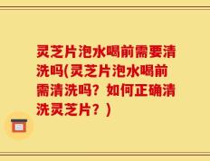 灵芝片泡水喝前需要清洗吗(灵芝片泡水喝前需清洗吗？如何正确清洗灵芝片？)