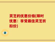 灵芝的优惠价格(限时优惠：享受最佳灵芝折扣价)
