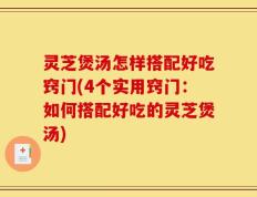 灵芝煲汤怎样搭配好吃窍门(4个实用窍门：如何搭配好吃的灵芝煲汤)