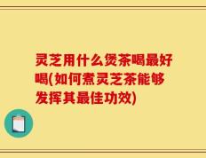 灵芝用什么煲茶喝最好喝(如何煮灵芝茶能够发挥其最佳功效)