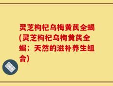 灵芝枸杞乌梅黄芪全蝎(灵芝枸杞乌梅黄芪全蝎：天然的滋补养生组合)