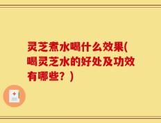 灵芝煮水喝什么效果(喝灵芝水的好处及功效有哪些？)