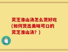 灵芝淮山汤怎么煲好吃(如何煲出美味可口的灵芝淮山汤？)