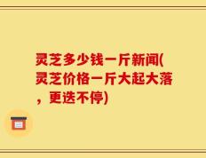 灵芝多少钱一斤新闻(灵芝价格一斤大起大落，更迭不停)