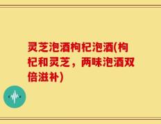 灵芝泡酒枸杞泡酒(枸杞和灵芝，两味泡酒双倍滋补)