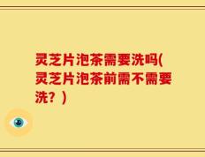 灵芝片泡茶需要洗吗(灵芝片泡茶前需不需要洗？)