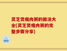 灵芝煲瘦肉粥的做法大全(灵芝煲瘦肉粥的完整步骤分享)