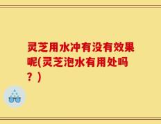 灵芝用水冲有没有效果呢(灵芝泡水有用处吗？)