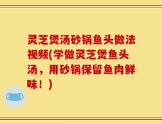 灵芝煲汤砂锅鱼头做法视频(学做灵芝煲鱼头汤，用砂锅保留鱼肉鲜味！)