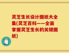 灵芝生长设计图纸大全集(灵芝百科——全面掌握灵芝生长的关键图纸)