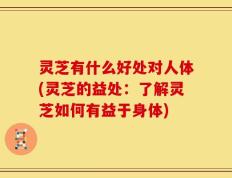 灵芝有什么好处对人体(灵芝的益处：了解灵芝如何有益于身体)
