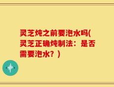 灵芝炖之前要泡水吗(灵芝正确炖制法：是否需要泡水？)