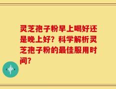 灵芝孢子粉早上喝好还是晚上好？科学解析灵芝孢子粉的最佳服用时间？