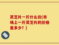 灵芝片一斤什么价(市场上一斤灵芝片的价格是多少？)