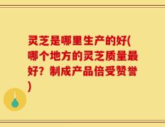 灵芝是哪里生产的好(哪个地方的灵芝质量最好？制成产品倍受赞誉)