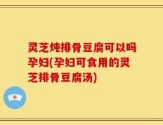 灵芝炖排骨豆腐可以吗孕妇(孕妇可食用的灵芝排骨豆腐汤)