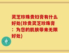 灵芝珍珠贵妇膏有什么好处(珍贵灵芝珍珠膏：为您的肌肤带来无限好处)