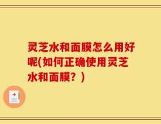 灵芝水和面膜怎么用好呢(如何正确使用灵芝水和面膜？)