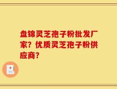 盘锦灵芝孢子粉批发厂家？优质灵芝孢子粉供应商？