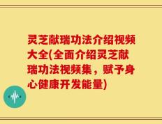 灵芝献瑞功法介绍视频大全(全面介绍灵芝献瑞功法视频集，赋予身心健康开发能量)