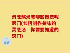 灵芝熬汤有哪些做法呢窍门(如何制作美味的灵芝汤：你需要知道的窍门)