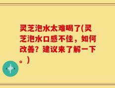 灵芝泡水太难喝了(灵芝泡水口感不佳，如何改善？建议来了解一下。)