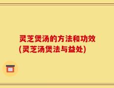 灵芝煲汤的方法和功效(灵芝汤煲法与益处)